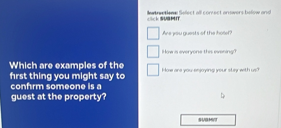 Instructions: Select all correct answers below and 
click SUBMIT 
Are you guests of the hotel? 
How is everyone this evening? 
Which are examples of the 
How are you enjoying your stay with us? 
frst thing you might say to 
confırm someone is a 
guest at the property? 
SUBMIT