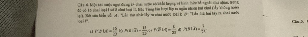 Một két nước ngọt đựng 24 chai nước có khối lượng và hình thức bề ngoài như nhau, trong
đó có 16 chai loại I và 8 chai loại II. Bác Tùng lần lượt lấy ra ngẫu nhiên hai chai (lầy không hoàn
lại). Xét các biển cố: A : "Lần thứ nhất lấy ra chai nước loại l; B : "Lần thứ hai lấy ra chai nước
loại I". Câu 3.
a) P(B|A)= 16/23 . .b) P(B|overline A)= 15/23 .c) P(overline B|A)= 8/23 . d) P(overline B|overline A)= 7/23 .