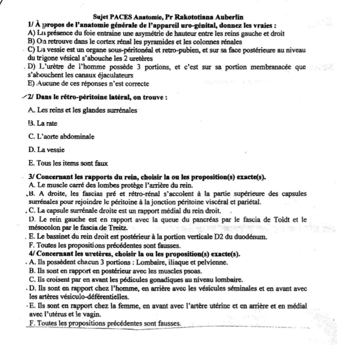 Sujet PACES Anatomie, Pr Rakototiana Auberlin
1/ À propos de l'anatomie générale de l’appareil uro-génital, donnez les vraies :
A) Ln présence du foie entraine une asymétrie de hauteur entre les reins gauche et droit
B) On retrouve dans le cortex rénal les pyramides et les colonnes rénales
C) L'a vessie est un organe sous-péritonéal et retro-pubien, et sur sa face postérieure au niveau
du trigone vésical s'abouche les 2 uretères
D) D'urètre de l'homme possède 3 portions, et c'est sur sa portion membranacée que
s' labouchent les canaux éjaculateurs
E) Aucune de ces réponses n'est correcte
*2/ Dans le rétro-péritoine latéral, on trouve :
A. Les reins et les glandes surrénales
l. La rate
C. L'aorte abdominale
D. La vessie
E. Tous les items sont faux
3/ Concernant les rapports du rein, choisir la ou les proposition(s) exacte(s).
A. Le muscle carré des lombes protège l'arrière du rein.
B. A droite, les fascias pré et rétro-rénal s'accolent à la partie supérieure des capsules
surrénales pour rejoindre le péritoine à la jonction péritoine viscéral et pariétal.
C. La capsule surrénale droite est un rapport médial du rein droit.
D. Le rein gauche est en rapport avec la queue du pancréas par le fascia de Toldt et le
mésocolon par le fascia de Treitz.
E. Le bassinet du rein droit est postérieur à la portion verticale D2 du duodénum.
F. Toutes les propositions précédentes sont fausses.
4/ Concernant les uretères, choisir la ou les proposition(s) exacte(s).
A. Ils possèdent chacun 3 portions : Lombaire, iliaque et pelvienne.
B. Ils sont en rapport en postérieur avec les muscles psoas.
C. Ils croisent par en avant les pédicules gonadiques au niveau lombaire.
D. Ils sont en rapport chez l'homme, en arrière avec les vésicules séminales et en avant avec
les artères vésiculo-déférentielles.
E. Ils sont en rapport chez la femme, en avant avec l'artère utérine et en arrière et en médial
avec l'utérus et le vagin.
F. Toutes les propositions précédentes sont fausses.