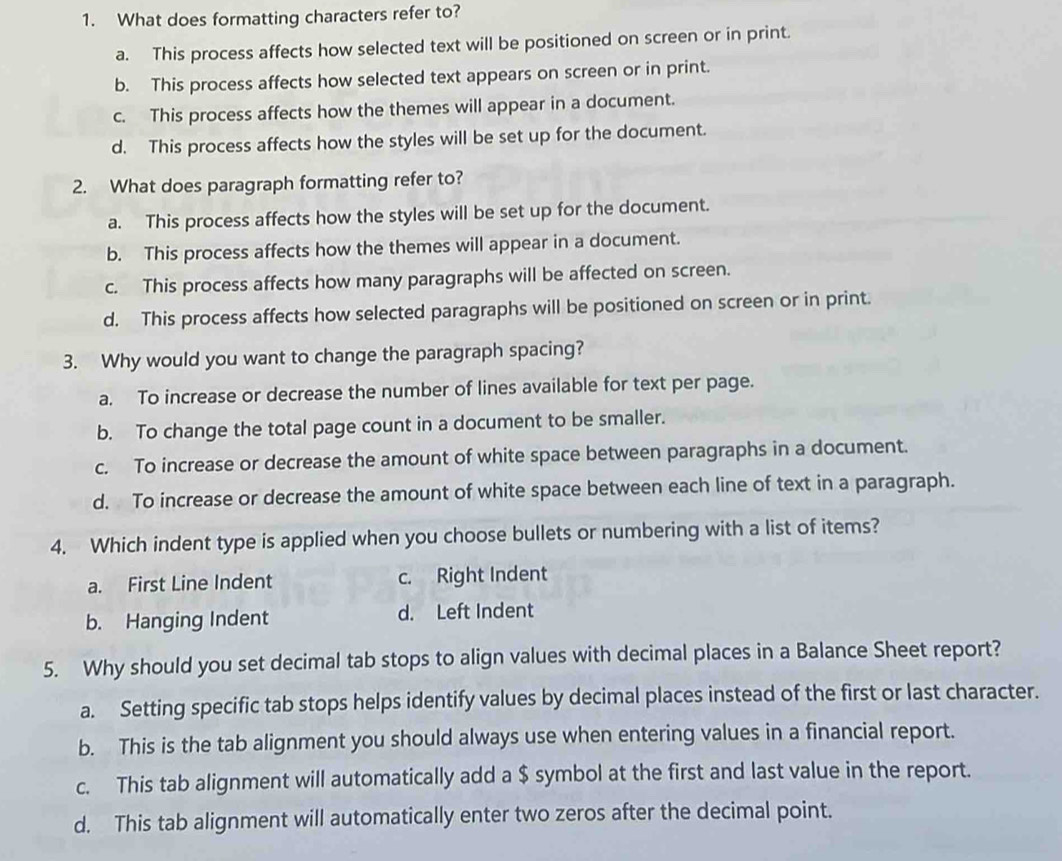 What does formatting characters refer to?
a. This process affects how selected text will be positioned on screen or in print.
b. This process affects how selected text appears on screen or in print.
c. This process affects how the themes will appear in a document.
d. This process affects how the styles will be set up for the document.
2. What does paragraph formatting refer to?
a. This process affects how the styles will be set up for the document.
b. This process affects how the themes will appear in a document.
c. This process affects how many paragraphs will be affected on screen.
d. This process affects how selected paragraphs will be positioned on screen or in print.
3. Why would you want to change the paragraph spacing?
a. To increase or decrease the number of lines available for text per page.
b. To change the total page count in a document to be smaller.
c. To increase or decrease the amount of white space between paragraphs in a document.
d. To increase or decrease the amount of white space between each line of text in a paragraph.
4. Which indent type is applied when you choose bullets or numbering with a list of items?
a. First Line Indent c. Right Indent
b. Hanging Indent d. Left Indent
5. Why should you set decimal tab stops to align values with decimal places in a Balance Sheet report?
a. Setting specific tab stops helps identify values by decimal places instead of the first or last character.
b. This is the tab alignment you should always use when entering values in a financial report.
c. This tab alignment will automatically add a $ symbol at the first and last value in the report.
d. This tab alignment will automatically enter two zeros after the decimal point.