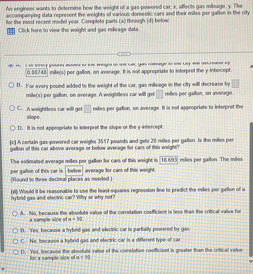 An engineer wants to determine how the weight of a gas-powered car, x, affects gas mileage, y. The
accompanying data represent the weights of various domestic cars and their miles per gallon in the city
for the most recent model year. Complete parts (a) through (d) below.
=== Click here to view the weight and gas mileage data.
A.I of every pound added to the weight of the car, gas milleage in the city will decrease by
0.00748 mile(s) per gallon, on average. It is not appropriate to interpret the y-intercept.
B. For every pound added to the weight of the car, gas mileage in the city will decrease by □
mile(s) per gallon, on average. A weightless car will get □ miles per gallon, on average.
C. A weightless car will get □ miles per gallon, on average. It is not appropriate to interpret the
slope.
D. It is not appropriate to interpret the slope or the y-intercept.
(c) A certain gas-powered car weighs 3517 pounds and gets 20 miles per gallon. Is the miles per
gallon of this car above average or below average for cars of this weight?
The estimated average miles per gallon for cars of this weight is 18.693 miles per gallon. The miles
per gallon of this car is below| average for cars of this weight.
(Round to three decimal places as needed.)
(d) Would it be reasonable to use the least-squares regression line to predict the miles per gallon of a
hybrid gas and electric car? Why or why not?
A. No, because the absolute value of the correlation coefficient is less than the critical value for
a sample size of n=10.
B. Yes, because a hybrid gas and electric car is partially powered by gas.
C. No, because a hybrid gas and electric car is a different type of car.
D. Yes, because the absolute value of the correlation coefficient is greater than the critical value
for a sample size of n=10.