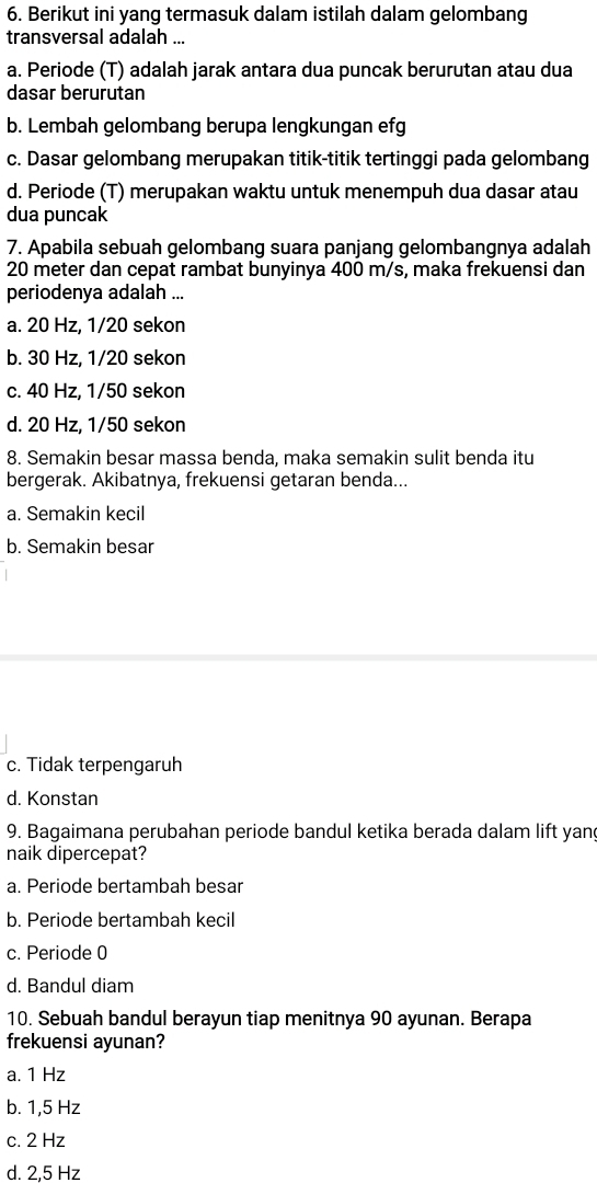 Berikut ini yang termasuk dalam istilah dalam gelombang
transversal adalah ...
a. Periode (T) adalah jarak antara dua puncak berurutan atau dua
dasar berurutan
b. Lembah gelombang berupa lengkungan efg
c. Dasar gelombang merupakan titik-titik tertinggi pada gelombang
d. Periode (T) merupakan waktu untuk menempuh dua dasar atau
dua puncak
7. Apabila sebuah gelombang suara panjang gelombangnya adalah
20 meter dan cepat rambat bunyinya 400 m/s, maka frekuensi dan
periodenya adalah ...
a. 20 Hz, 1/20 sekon
b. 30 Hz, 1/20 sekon
c. 40 Hz, 1/50 sekon
d. 20 Hz, 1/50 sekon
8. Semakin besar massa benda, maka semakin sulit benda itu
bergerak. Akibatnya, frekuensi getaran benda...
a. Semakin kecil
b. Semakin besar
c. Tidak terpengaruh
d. Konstan
9. Bagaimana perubahan periode bandul ketika berada dalam lift yan
naik dipercepat?
a. Periode bertambah besar
b. Periode bertambah kecil
c. Periode 0
d. Bandul diam
10. Sebuah bandul berayun tiap menitnya 90 ayunan. Berapa
frekuensi ayunan?
a. 1 Hz
b. 1,5 Hz
c. 2 Hz
d. 2,5 Hz