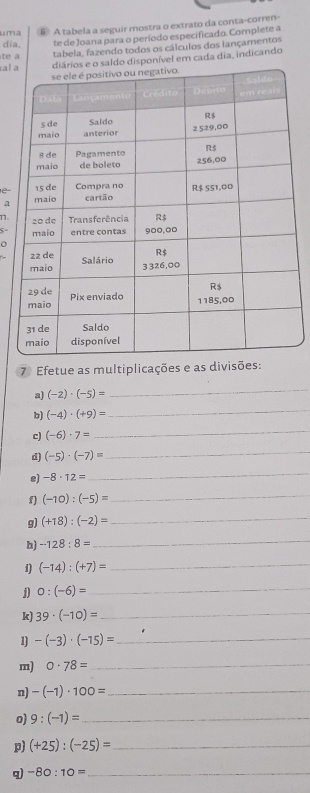 uma E A tabela a seguir mostra o extrato da conta-corren- 
dia. te de Joana para o período especificado. Complete a 
te a 
tabela, fazendo todos os cálculos dos lançamentos 
al o saldo disponível em cada dia, indicando 
a 
n. 
S- 
o 
7 Efetue as multiplicações e as divisões: 
a) (-2)· (-5)=
_ 
b) (-4)· (+9)=
_ 
c) (-6)· 7=
_ 
d) (-5)· (-7)= _ 
e) -8· 12=
_ 
f) (-10):(-5)=
_ 
g) (+18):(-2)= _ 
h) -128:8= _ 
1) (-14):(+7)= _
0:(-6)= _ 
k) 39· (-10)= _ 
1) -(-3)· (-15)= _ 
m) 0· 78= _ 
n) -(-1)· 100= _ 
o) 9:(-1)= _ 
p) (+25):(-25)= _ 
q -80:10= _