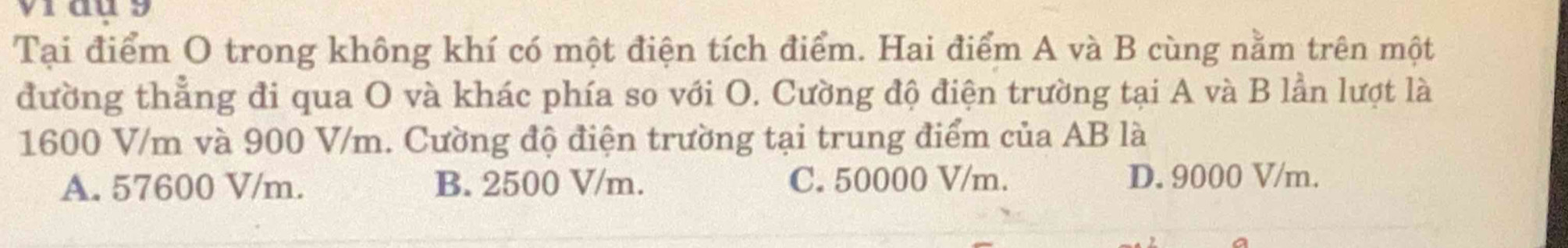 vi au9
Tại điểm O trong không khí có một điện tích điểm. Hai điểm A và B cùng nằm trên một
đường thẳng đi qua O và khác phía so với O. Cường độ điện trường tại A và B lần lượt là
1600 V/m và 900 V/m. Cường độ điện trường tại trung điểm của AB là
A. 57600 V/m. B. 2500 V/m. C. 50000 V/m. D. 9000 V/m.