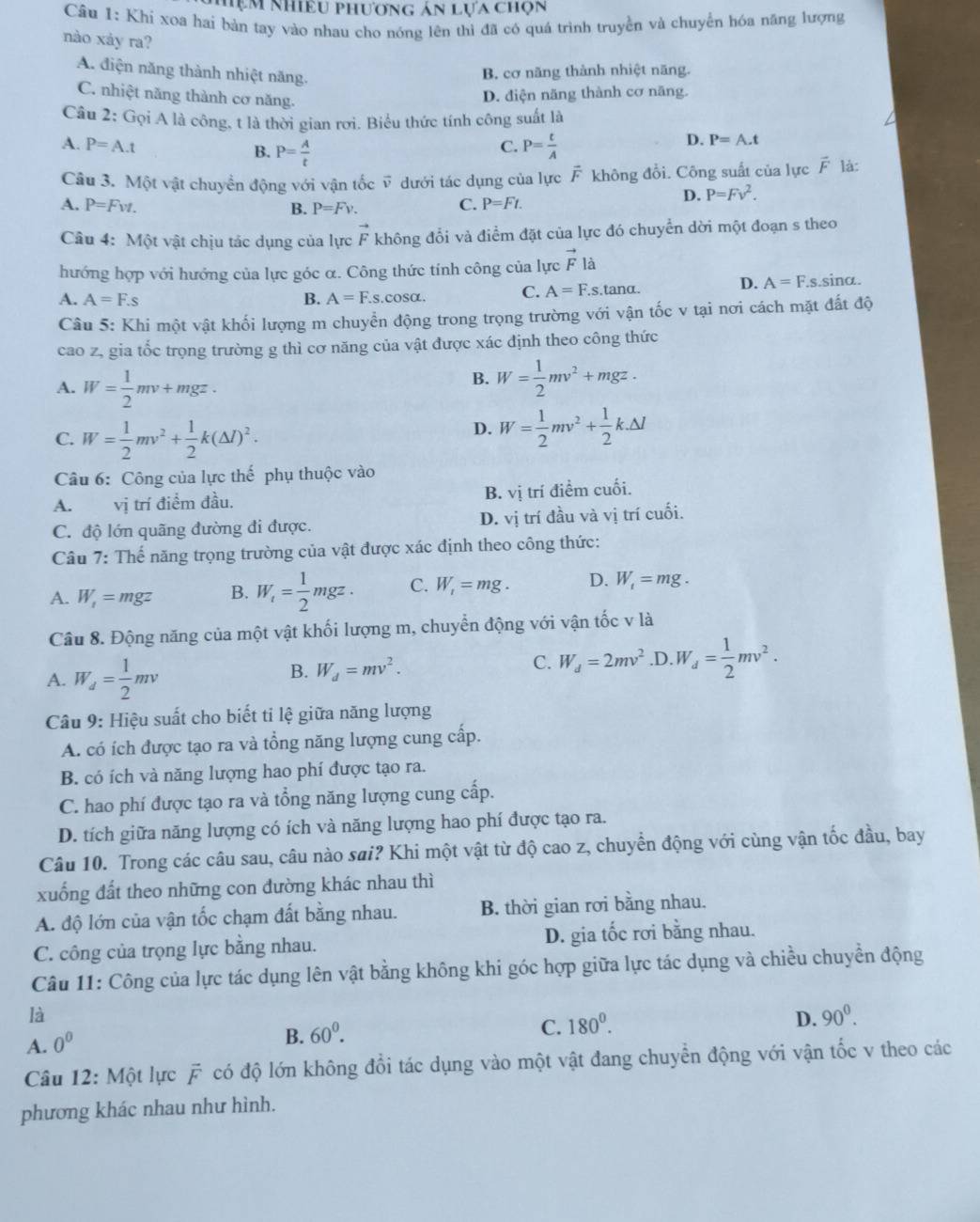 Mẹm nhiều phương ản lựa chọn
Câu 1: Khi xoa hai bàn tay vào nhau cho nóng lên thì đã có quá trình truyền và chuyển hóa năng lượng
nào xảy ra?
A. điện năng thành nhiệt năng.
B. cơ năng thành nhiệt năng.
C. nhiệt năng thành cơ năng.
D. điện năng thành cơ năng.
Câu 2: Gọi A là công, t là thời gian rơì. Biểu thức tính công suất là
A. P=A.t P= A/t  P= t/A 
D. P=A.t
B.
C.
Câu 3. Một vật chuyển động với vận tốc vector v dưới tác dụng của lực vector F không đồi. Công suất của lực vector F là:
D. P=Fv^2.
A. P=Fvt. B. P=Fv.
C. P=Ft.
Câu 4: Một vật chịu tác dụng của lực vector F không đổi và điểm đặt của lực đó chuyển dời một đoạn s theo
hướng hợp với hướng của lực góc α. Công thức tính công của lực vector F12
D. A=F.
A. A=F.s B. A=F.s.cos alpha . C. A=F.s. tanα s.sinα.
Câu 5: Khi một vật khối lượng m chuyển động trong trọng trường với vận tốc v tại nơi cách mặt đất độ
cao z, gia tốc trọng trường g thì cơ năng của vật được xác định theo công thức
A. W= 1/2 mv+mgz.
B. W= 1/2 mv^2+mgz.
C. W= 1/2 mv^2+ 1/2 k(△ l)^2.
D. W= 1/2 mv^2+ 1/2 k.Delta l
Câu 6: Công của lực thế phụ thuộc vào
B.
A. vị trí điểm đầu. V1 trí điểm cuối.
C. độ lớn quãng đường đi được. D. vị trí đầu và vị trí cuối.
Câu 7: Thế năng trọng trường của vật được xác định theo công thức:
A. W_1=mgz B. W_t= 1/2 mgz. C. W_1=mg. D. W_t=mg.
Câu 8. Động năng của một vật khối lượng m, chuyển động với vận tốc v là
B. W_d=mv^2. C. W_d=2mv^2
A. W_d= 1/2 mv .D. W_d= 1/2 mv^2.
Câu 9: Hiệu suất cho biết ti lệ giữa năng lượng
A. có ích được tạo ra và tổng năng lượng cung cấp.
B. có ích và năng lượng hao phí được tạo ra.
C. hao phí được tạo ra và tổng năng lượng cung cấp.
D. tích giữa năng lượng có ích và năng lượng hao phí được tạo ra.
Câu 10. Trong các câu sau, câu nào sai? Khi một vật từ độ cao z, chuyển động với cùng vận tốc đầu, bay
xuống đất theo những con dường khác nhau thì
A. độ lớn của vận tốc chạm đất bằng nhau. B. thời gian rơi bằng nhau.
C. công của trọng lực bằng nhau. D. gia tốc rơi bằng nhau.
Câu 11: Công của lực tác dụng lên vật bằng không khi góc hợp giữa lực tác dụng và chiều chuyền động
là
A. 0^0
B. 60^0.
C. 180^0.
D. 90^0.
Câu 12: Một lực F có độ lớn không đổi tác dụng vào một vật đang chuyển động với vận tốc v theo các
phương khác nhau như hình.