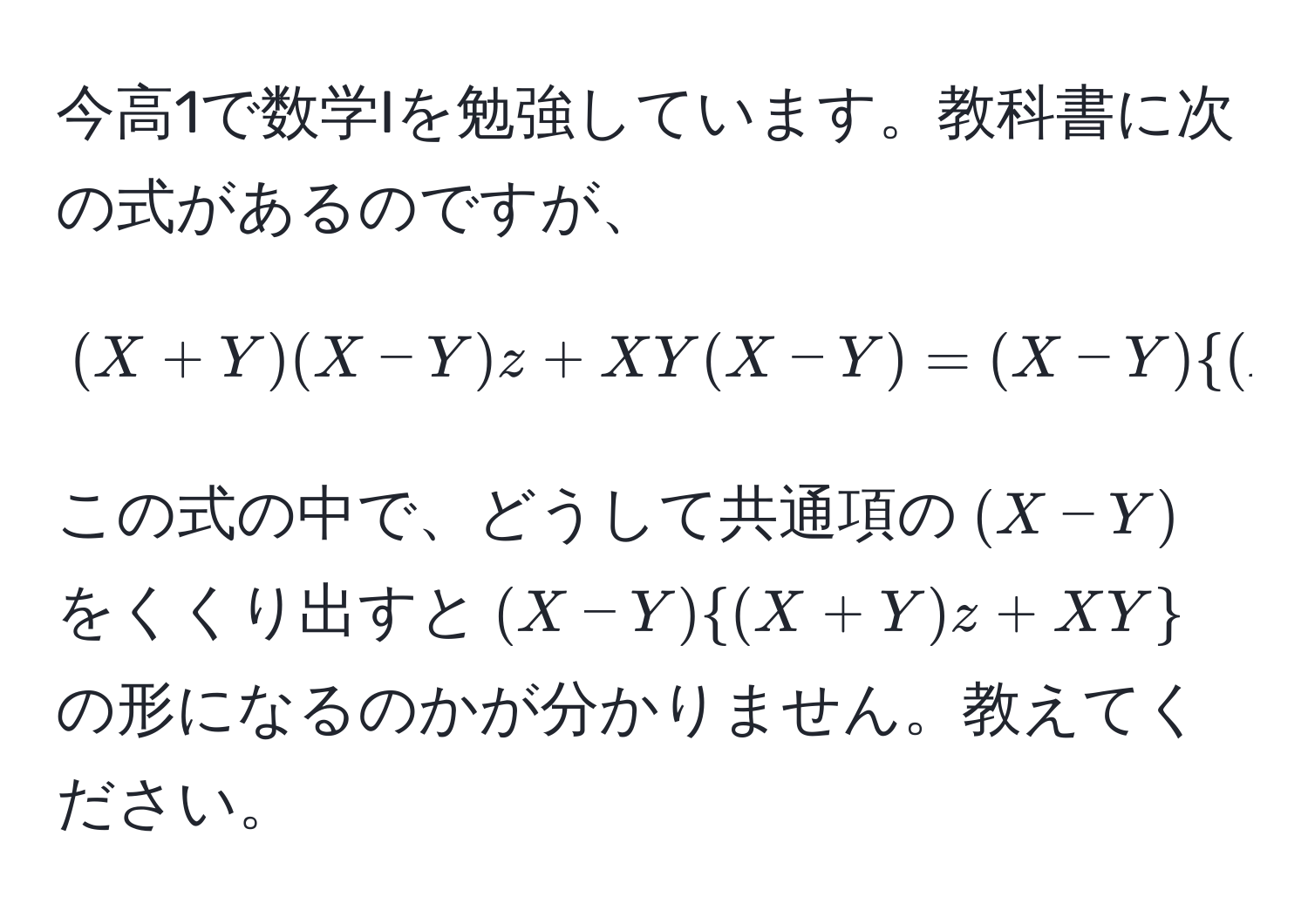 今高1で数学Iを勉強しています。教科書に次の式があるのですが、  
[(X+Y)(X-Y)z + XY(X-Y) = (X-Y)(X+Y)z + XY]  
この式の中で、どうして共通項の((X-Y))をくくり出すと((X-Y)(X+Y)z + XY)の形になるのかが分かりません。教えてください。