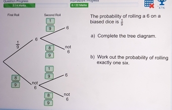 2 / 4 Marka 6 / 32 Marks 473
First Roil  The probabillity of rolling a 6 on a
biased dice is  1/9 
a) Complete the tree diagram.
b) Work out the probability of rolling
exactly one six.