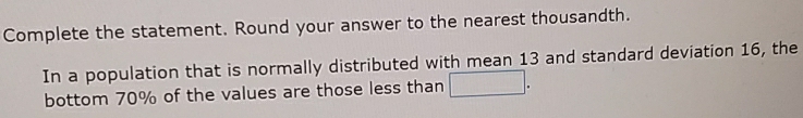 Complete the statement. Round your answer to the nearest thousandth. 
In a population that is normally distributed with mean 13 and standard deviation 16, the 
bottom 70% of the values are those less than