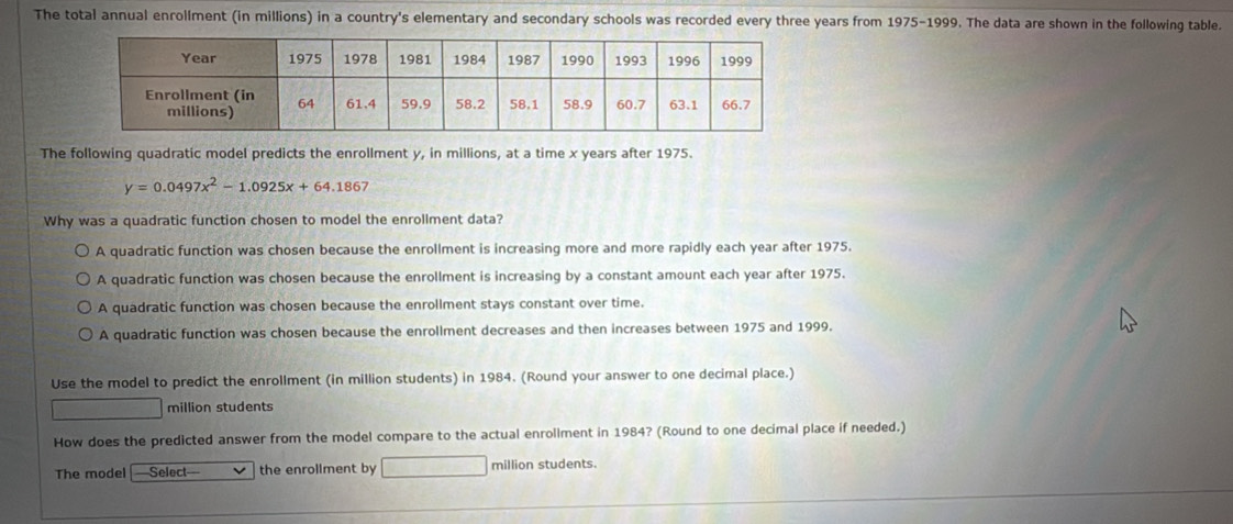 The total annual enrollment (in millions) in a country's elementary and secondary schools was recorded every three years from 1975-1999. The data are shown in the following table.
The following quadratic model predicts the enrollment y, in millions, at a time x years after 1975.
y=0.0497x^2-1.0925x+64.1867
Why was a quadratic function chosen to model the enrollment data?
A quadratic function was chosen because the enrollment is increasing more and more rapidly each year after 1975.
A quadratic function was chosen because the enrollment is increasing by a constant amount each year after 1975.
A quadratic function was chosen because the enrollment stays constant over time.
A quadratic function was chosen because the enrollment decreases and then increases between 1975 and 1999.
Use the model to predict the enrollment (in million students) in 1984. (Round your answer to one decimal place.)
million students
How does the predicted answer from the model compare to the actual enrollment in 1984? (Round to one decimal place if needed.)
The model Select the enrollment by million students.