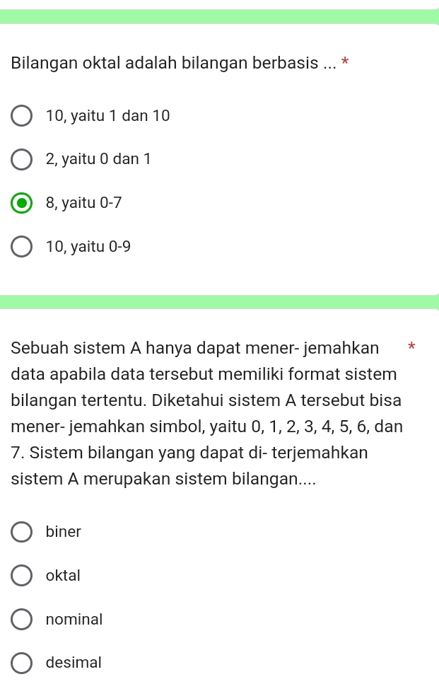 Bilangan oktal adalah bilangan berbasis ... *
10, yaitu 1 dan 10
2, yaitu 0 dan 1
8, yaitu 0 -7
10, yaitu 0 - 9
Sebuah sistem A hanya dapat mener- jemahkan *
data apabila data tersebut memiliki format sistem
bilangan tertentu. Diketahui sistem A tersebut bisa
mener- jemahkan simbol, yaitu 0, 1, 2, 3, 4, 5, 6, dan
7. Sistem bilangan yang dapat di- terjemahkan
sistem A merupakan sistem bilangan....
biner
oktal
nominal
desimal