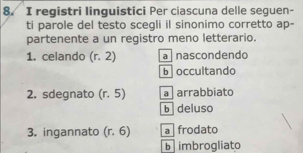 registri linguistici Per ciascuna delle seguen-
ti parole del testo scegli il sinonimo corretto ap-
partenente a un registro meno letterario.
1. celando (r.2) a nascondendo
boccultando
2. sdegnato (r.5) a arrabbiato
b deluso
3. ingannato (r.6) a frodato
b imbrogliato