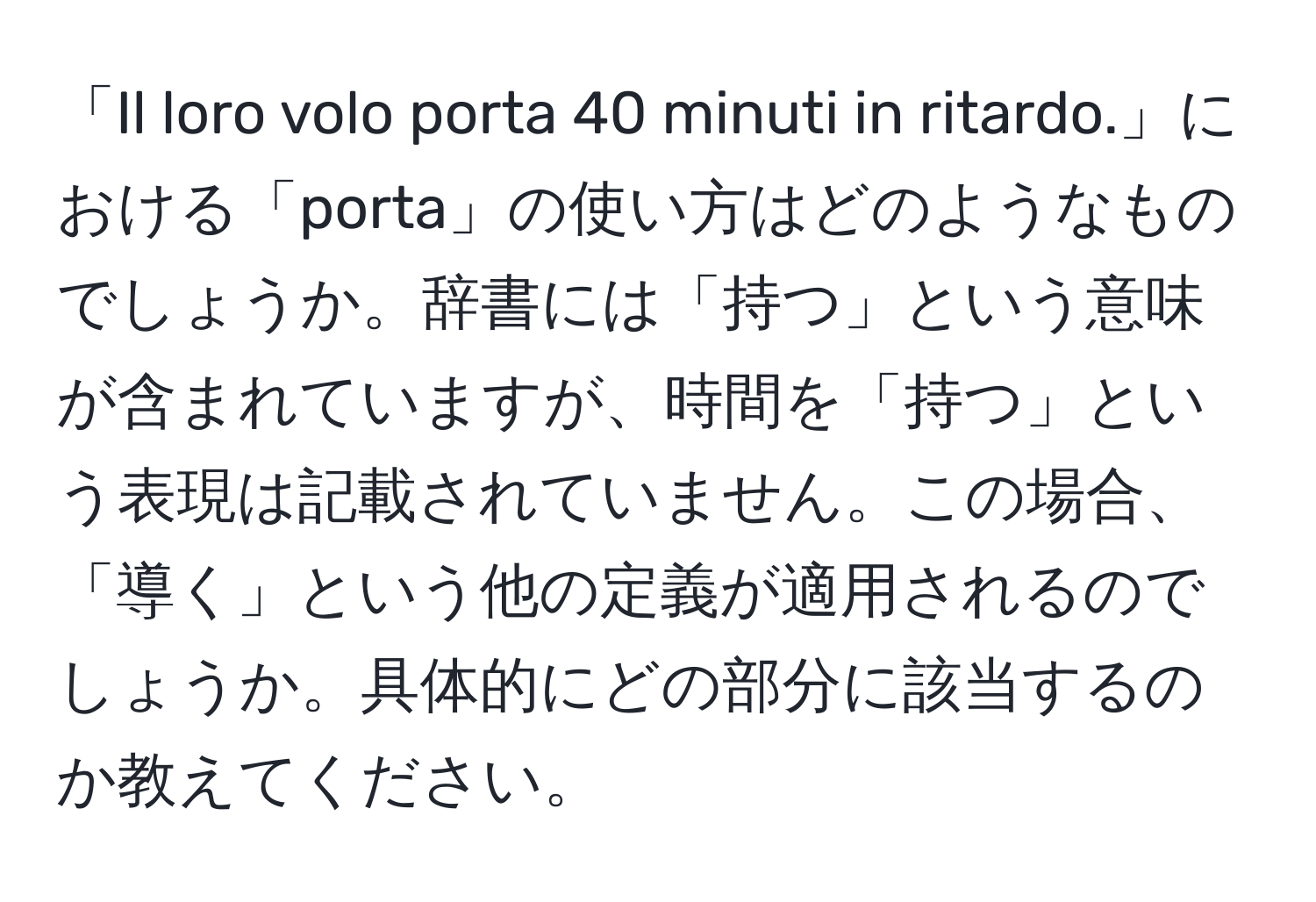 「Il loro volo porta 40 minuti in ritardo.」における「porta」の使い方はどのようなものでしょうか。辞書には「持つ」という意味が含まれていますが、時間を「持つ」という表現は記載されていません。この場合、「導く」という他の定義が適用されるのでしょうか。具体的にどの部分に該当するのか教えてください。