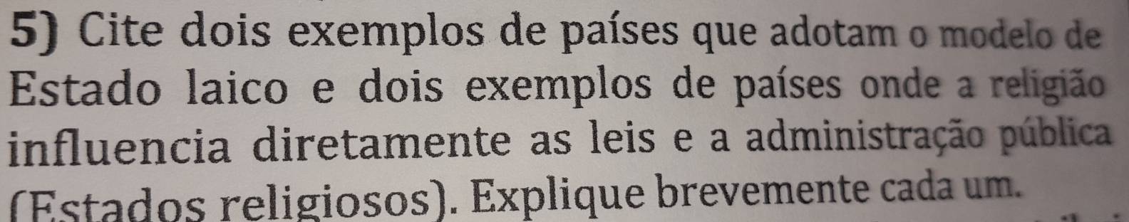 Cite dois exemplos de países que adotam o modelo de 
Estado laico e dois exemplos de países onde a religião 
influencia diretamente as leis e a administração pública 
(Estados religiosos). Explique brevemente cada um.