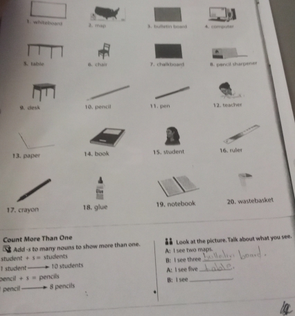 whiteboard 2. msp bfet in ho w c ompute
^
6. chair 7. chalkboard B. pencil sharpener
9.clesk 12. teacher
13. paper 14. book 15. student 16. ruler
17. crayon 18. glue 19. notebook 20. wastebasket
Count More Than One
Add -s to many nouns to show more than one. Look at the picture. Talk about what you see.
student +s= students A: I see two maps.
I student —— 10 students B: I see three_
pencil +s= pencils A: I see five_
pencil —— 8 pencils B: I see_