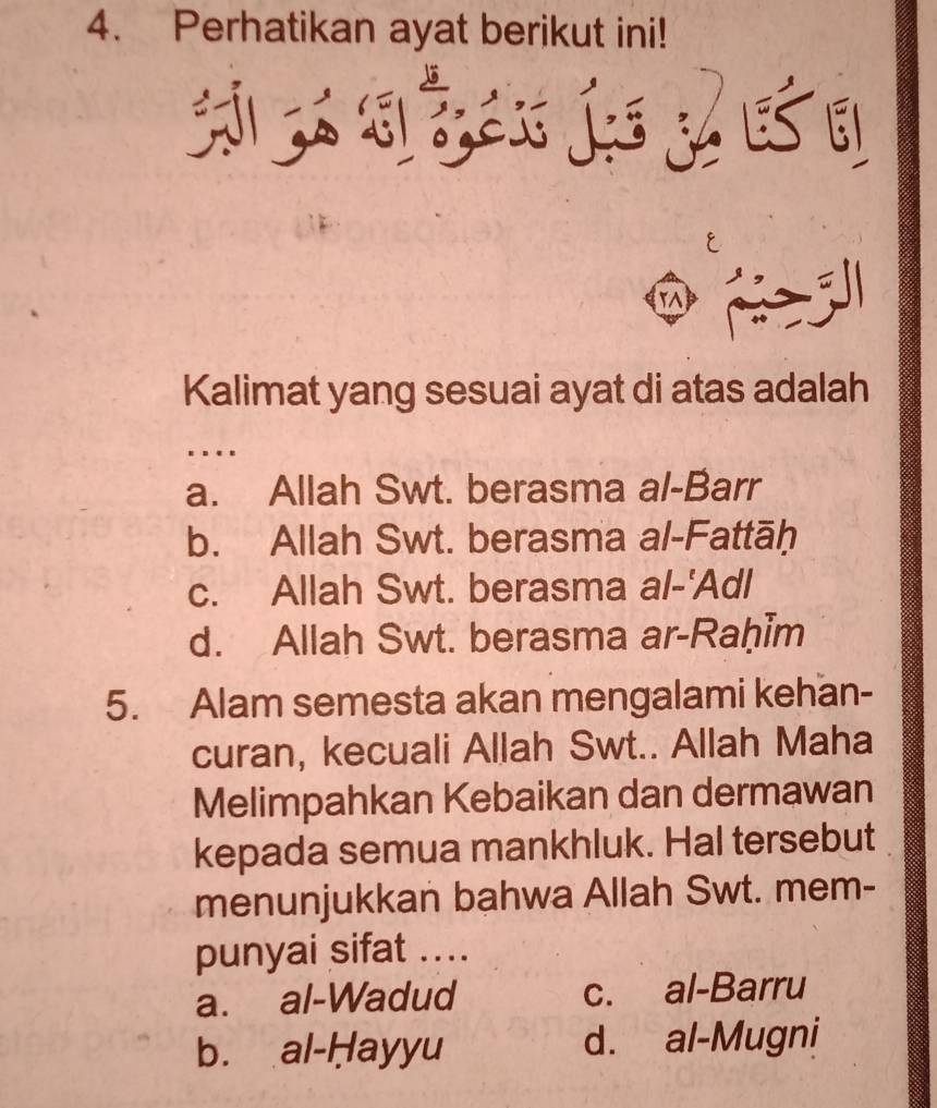 Perhatikan ayat berikut ini!

rA
Kalimat yang sesuai ayat di atas adalah
…
a. Allah Swt. berasma al-Barr
b. Allah Swt. berasma al-Fattāḥ
c. Allah Swt. berasma al-'Adl
d. Allah Swt. berasma ar-Raḥim
5. Alam semesta akan mengalami kehan-
curan, kecuali Allah Swt.. Allah Maha
Melimpahkan Kebaikan dan dermawan
kepada semua mankhluk. Hal tersebut
menunjukkan bahwa Allah Swt. mem-
punyai sifat ....
a. al-Wadud c. al-Barru
b. al-Hayyu d. al-Mugni