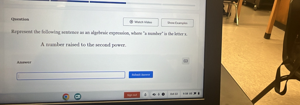 Question Watch Video Show Examples 
Represent the following sentence as an algebraic expression, where "a number" is the letter x. 
A number raised to the second power. 
Answer 
Submit Answer 
Sign out Oct 22 9:58 US