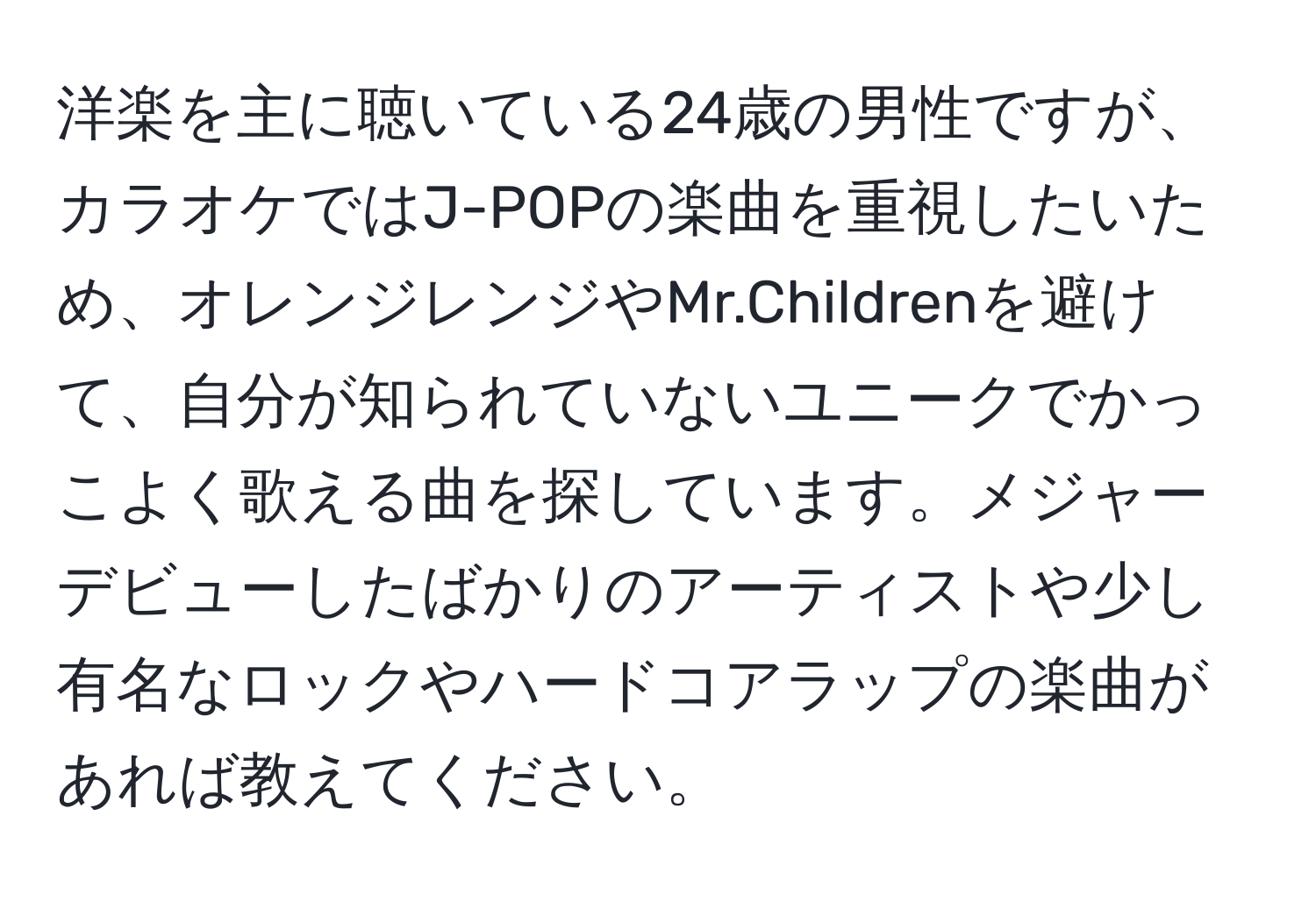 洋楽を主に聴いている24歳の男性ですが、カラオケではJ-POPの楽曲を重視したいため、オレンジレンジやMr.Childrenを避けて、自分が知られていないユニークでかっこよく歌える曲を探しています。メジャーデビューしたばかりのアーティストや少し有名なロックやハードコアラップの楽曲があれば教えてください。