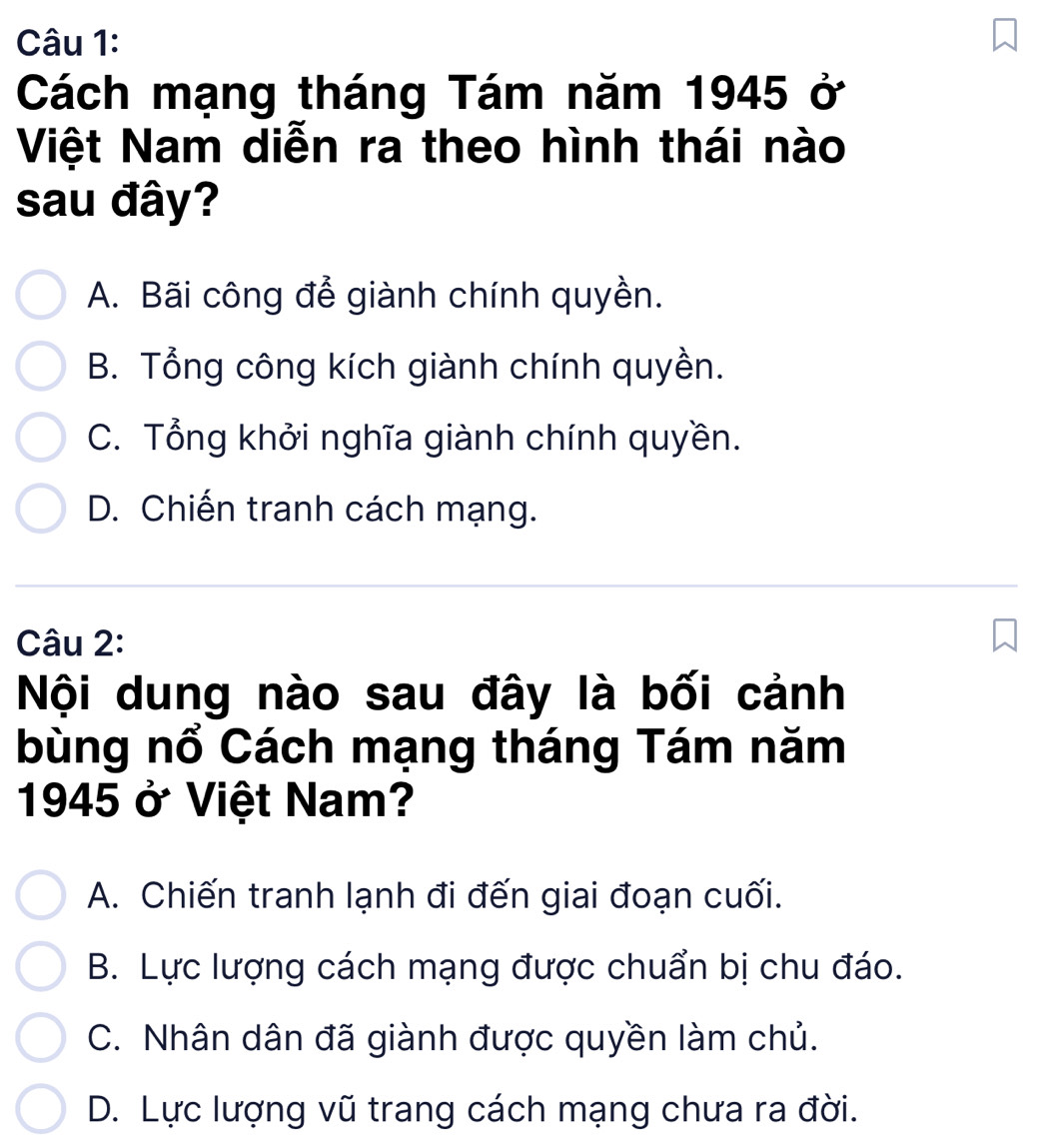 Cách mạng tháng Tám năm 1945 ở
Việt Nam diễn ra theo hình thái nào
sau đây?
A. Bãi công để giành chính quyền.
B. Tổng công kích giành chính quyền.
C. Tổng khởi nghĩa giành chính quyền.
D. Chiến tranh cách mạng.
Câu 2:
Nội dung nào sau đây là bối cảnh
bùng nổ Cách mạng tháng Tám năm
1945 ở Việt Nam?
A. Chiến tranh lạnh đi đến giai đoạn cuối.
B. Lực lượng cách mạng được chuẩn bị chu đáo.
C. Nhân dân đã giành được quyền làm chủ.
D. Lực lượng vũ trang cách mạng chưa ra đời.