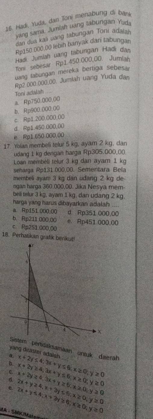 Hadi, Yuda, dan Toni menabung di bank
yang sama. Jumlah uang tabungan Yuda
dan dua kali uang tabungan Toni adalah
Rp150.000,00 lebih banyak dari tabungan
Hadi. Jumiah uang tabungan Hadi dan
Toni sebesar Rp1.450.000,00. Jumlah
uang tabungan mereka bertiga sebesa
Rp2.000.000,00. Jumiah uang Yuda dan
Toni adalah ....
a. Rp750,000,00
b、 Rp900.000,00
c. Rp1.200.000,00
d. Rp1.450.000,00
e. Rp1.650.000,00
17. Yolan membeli telur 5 kg, ayam 2 kg, dan
udang 1 kg dengan harga Rp305.000,00.
Loan membèli telur 3 kg dan ayam 1 kg
seharga Rp131.000,00. Sementara Bela
membeli ayam 3 kg dan udang 2 kg de
ngan harga 360.000,00. Jika Nesya mem-
beli telur 3 kg, ayam 1 kg, dan udang 2 kg,
harga yang harus dibayarkan adalah ....
a. Rp151 000,00 d Rp351.000,00
b. Rp211.000,00 e. Rp451.000,00
c. Rp251.000,00
18. Perhatikan grafik berikut!
tem pertidaksamaan untuk daerah
yang diraster adalah ....
a.
b. x+2y≤ 4;3x+y≤ 6;x≥ 0;y≥ 0
c. x+2y≥ 4,3x+y≥ 6;x≥ 0;y≥ 0 x+2y≥ 4,3x+y≤ 6;x≥ 0;y≥ 0
d 2x+y≥ 4,x+3y≤ 6;x≥ 0;y≥ 0
e. 2x+y≤ 4;x+3y≥ 6;x≥ 0;y≥ 0
MA ·  SMK/Matem