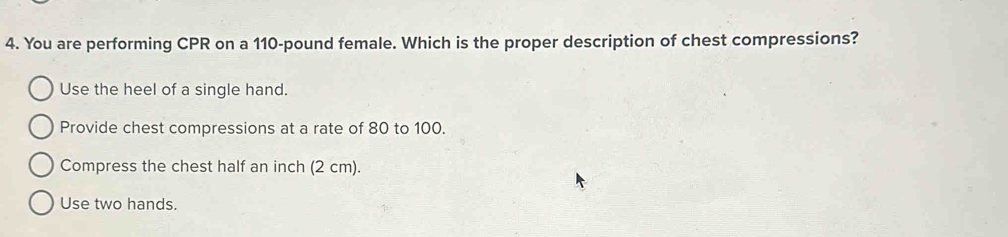 You are performing CPR on a 110-pound female. Which is the proper description of chest compressions?
Use the heel of a single hand.
Provide chest compressions at a rate of 80 to 100.
Compress the chest half an inch (2 cm).
Use two hands.