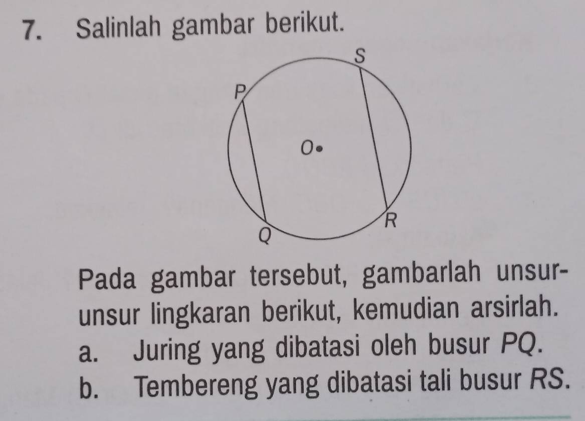 Salinlah gambar berikut. 
Pada gambar tersebut, gambarlah unsur- 
unsur lingkaran berikut, kemudian arsirlah. 
a. Juring yang dibatasi oleh busur PQ. 
b. Tembereng yang dibatasi tali busur RS.