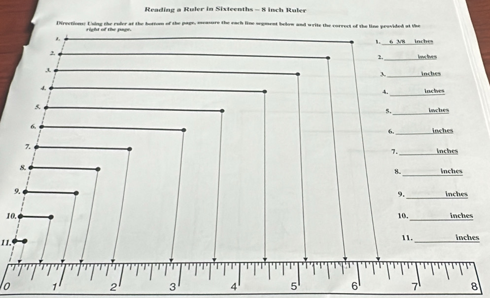 Reading a Ruler in Sixteenths - 8 inch Ruler 
Directions: Using the ruler at the bottom of the page, measure the each line segment below and write the correct of the line provided at the 
right of the page. 
1. 
1. 6 3/8 inches
2 
2. inches
3 
3._ inches
4. 
_ 
4. inches
5. 
5._ inches
6. 
6. _ inches
7 
7. _ inches
8. 
8._ inches
9. 
9._ inches
10. 10. _ inches
11. 11._ inches
o 1 2 3 4 5 6 7 8