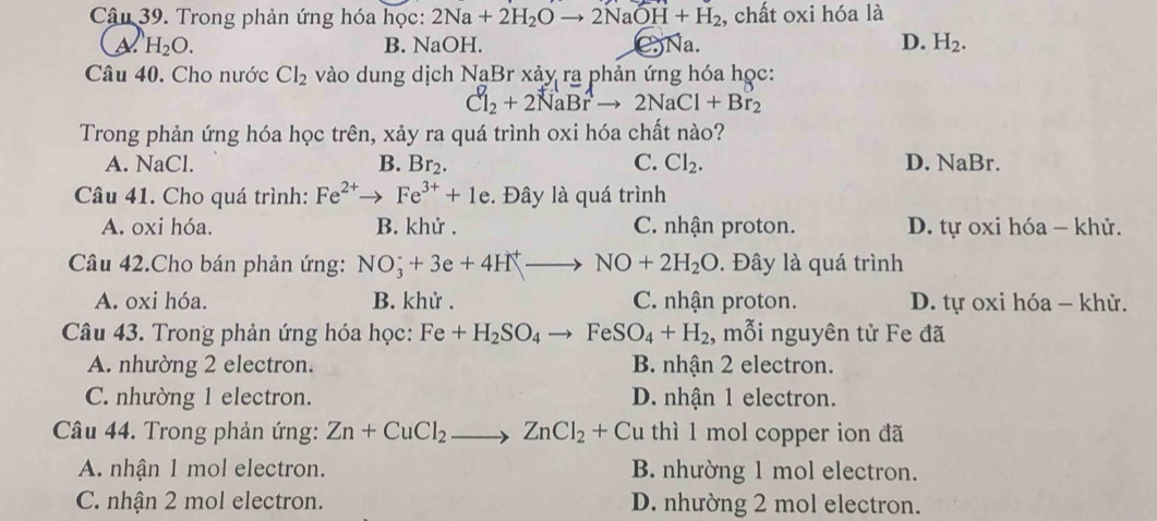 Trong phản ứng hóa học: 2Na+2H_2Oto 2NaOH+H_2 , chất oxi hóa là
a H_2O. B. NaOH. CNa. D. H_2. 
Câu 40. Cho nước Cl_2 vào dung dịch NaB r xảy ra phản ứng hóa học:
Cl_2+2NaBrto 2NaCl+Br_2
Trong phản ứng hóa học trên, xảy ra quá trình oxi hóa chất nào?
A. NaCl. B. Br_2. C. Cl_2. D. NaBr.
Câu 41. Cho quá trình: Fe^(2+) Fe^(3+)+1e. Đây là quá trình
A. oxi hóa. B. khử. C. nhận proton. D. tự oxi hóa - khử.
Câu 42.Cho bán phản ứng: NO_3^(++3e+4H^+)to NO+2H_2O. Đây là quá trình
A. oxi hóa. B. khử. C. nhận proton. D. tự oxi hóa - khử.
Câu 43. Trong phản ứng hóa học: Fe+H_2SO_4to FeSO_4+H_2 , mỗi nguyên tử Fe đã
A. nhường 2 electron. B. nhận 2 electron.
C. nhường 1 electron. D. nhận 1 electron.
Câu 44. Trong phản ứng: Zn+CuCl_2to ZnCl_2+Cu thì 1 mol copper ion đã
A. nhận 1 mol electron. B. nhường 1 mol electron.
C. nhận 2 mol electron. D. nhường 2 mol electron.