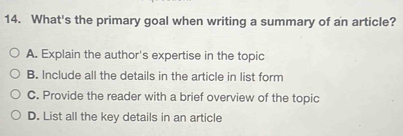 What's the primary goal when writing a summary of an article?
A. Explain the author's expertise in the topic
B. Include all the details in the article in list form
C. Provide the reader with a brief overview of the topic
D. List all the key details in an article