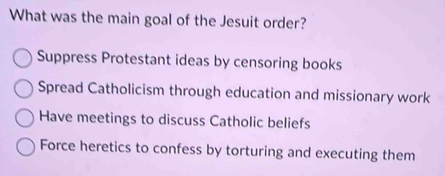 What was the main goal of the Jesuit order?
Suppress Protestant ideas by censoring books
Spread Catholicism through education and missionary work
Have meetings to discuss Catholic beliefs
Force heretics to confess by torturing and executing them