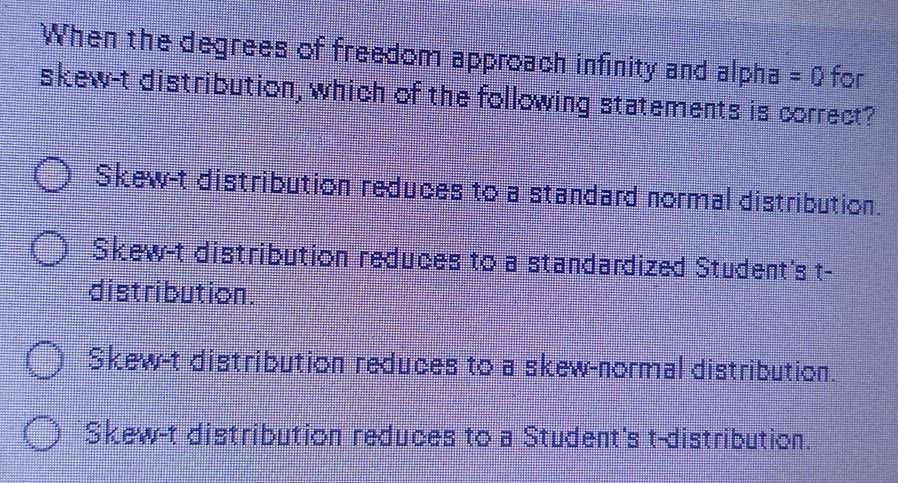 When the degrees of freedom approach infinity and alpha =0 for
skew-t distribution, which of the following statements is correct?
Skew-t distribution reduces to a standard normal distribution.
Skew-t distribution reduces to a standardized Student's t-
distribution .
Skew-t distribution reduces to a skew-normal distribution.
Skew-t distribution reduces to a Student's t-distribution.