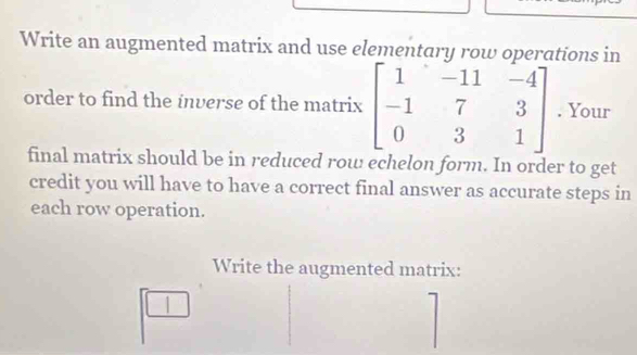 Write an augmented matrix and use elementary row operations in 
order to find the inverse of the matrix beginbmatrix 1&-11&-4 -1&7&3 0&3&1endbmatrix. Your 
final matrix should be in reduced row echelon form. In order to get 
credit you will have to have a correct final answer as accurate steps in 
each row operation. 
Write the augmented matrix: 
1