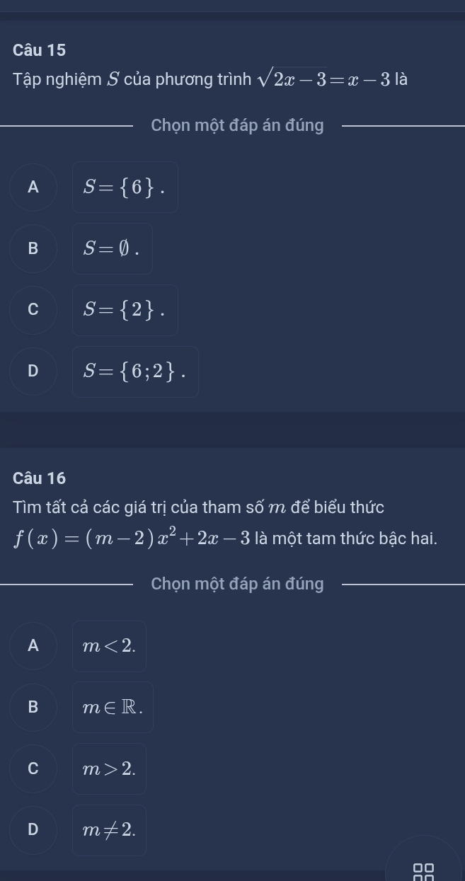 Tập nghiệm S của phương trình sqrt(2x-3)=x-3 là
_Chọn một đáp án đúng_
A S= 6.
B S=0.
C S= 2.
D S= 6;2. 
Câu 16
Tìm tất cả các giá trị của tham số m để biểu thức
f(x)=(m-2)x^2+2x-3 là một tam thức bậc hai.
_Chọn một đáp án đúng_
A m<2</tex>.
B m∈ R.
C m>2.
D m!= 2.