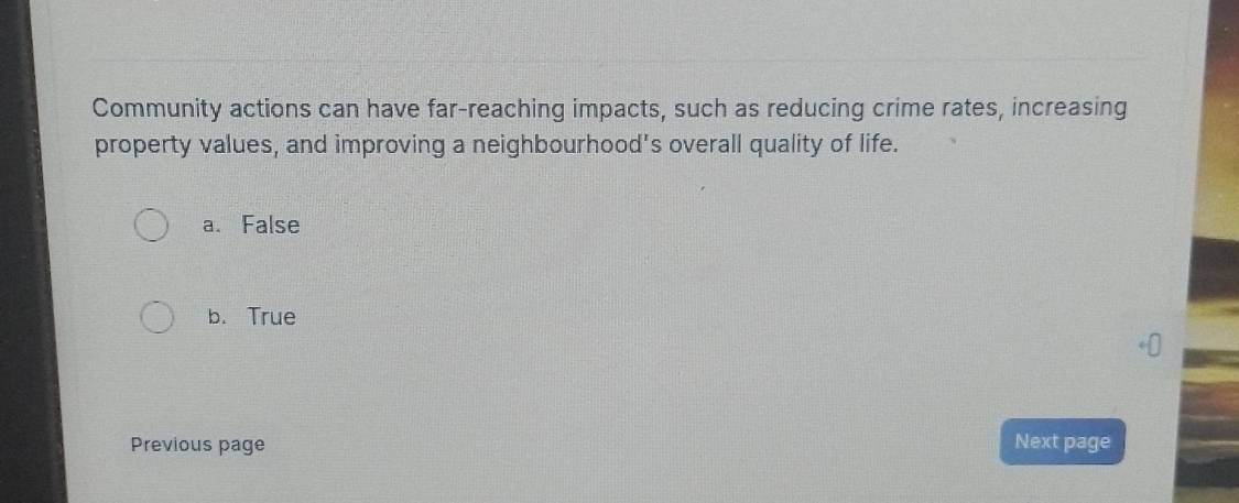 Community actions can have far-reaching impacts, such as reducing crime rates, increasing
property values, and improving a neighbourhood's overall quality of life.
a. False
b. True
Previous page Next page