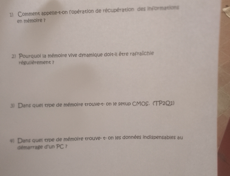 Comment appelle-t-on l'opération de récupération des informations 
en mémoire ? 
2) Pourquoi la mémoire vive dynamique doit-il être rafraîchie 
régulièrement ? 
3) Dans quel type de mémoire trouve-t- on le setup CMOS. (TP2Q1) 
4) Dans quel type de mémoire trouve- t- on les données indispensables au 
démarrage d'un PC ?