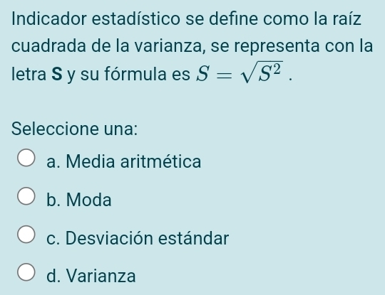 Indicador estadístico se define como la raíz
cuadrada de la varianza, se representa con la
letra S y su fórmula es S=sqrt(S^2). 
Seleccione una:
a. Media aritmética
b. Moda
c. Desviación estándar
d. Varianza