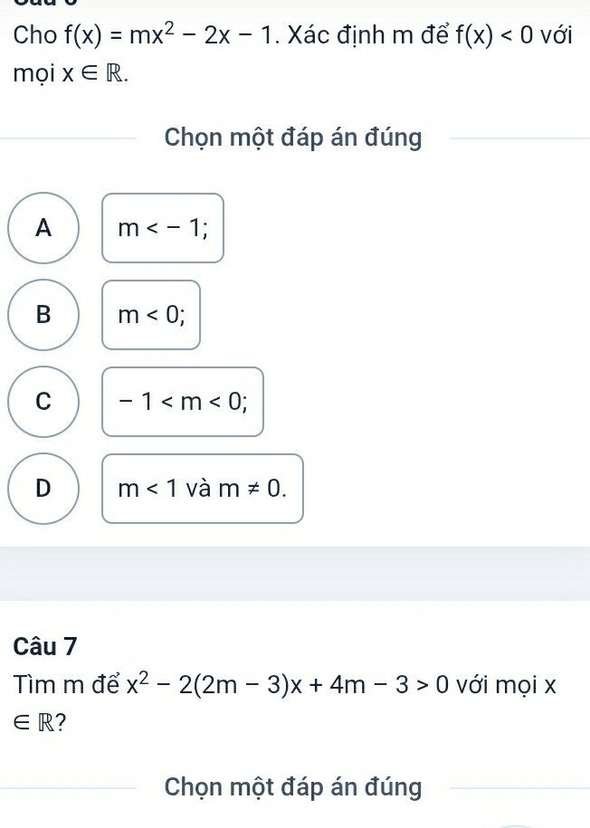 Cho f(x)=mx^2-2x-1. Xác định m để f(x)<0</tex> với
mọi x∈ R. 
Chọn một đáp án đúng
A m ;
B m<0</tex>;
C -1 ;
D m<1</tex> và m!= 0. 
Câu 7
Tìm m để x^2-2(2m-3)x+4m-3>0 với mọi x
∈ R 2
Chọn một đáp án đúng