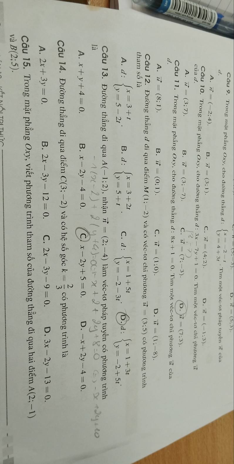 D. vector n=(5;3).
Câu 9. Trong mặt phẳng Oxy, cho đường thẳng d : beginarrayl x=-2-t y=4+3tendarray..  Tìm một véc-tơ pháp tuyển vector n
d. của
A. vector n=(-2;4). B. vector n=(3;1). C. vector n=(4;2). D. vector n=(-1;3).
Câu 10. Trong mặt phẳng Oxy, cho đường thẳng d:3x-7y+1=0
của d. . Tìm một véc-tơ chỉ phương t
A. vector u=(3;7).
B. vector u=(3;-7). C. vector u=(7;-3). D. vector u=(7;3).
Câu 11. Trong mặt phẳng Oxy , cho đường thẳng d:8x+1=0.  Tìm một véc-tơ chỉ phương ư của
d.
A. vector u=(8;1). B. vector u=(0;1). C. vector u=(1;0). D. vector u=(1;-8).
Câu 12. Đường thẳng đ đi qua điểm M(1;-2) và có véc-tơ chỉ phương vector u=(3;5) có phương trình
tham số là
A. d:beginarrayl x=3+t y=5-2tendarray. . B. d:beginarrayl x=3+2t y=5+tendarray. . C. d:beginarrayl x=1+5t y=-2-3tendarray. 6 d: beginarrayl x=1+3t y=-2+5tendarray. .
Câu 13. Đường thẳng đi qua A(-1;2) , nhận vector n=(2;-4) làm véc-tơ pháp tuyến có phương trình
là
A. x+y+4=0. B. x-2y-4=0. C x-2y+5=0. D. -x+2y-4=0.
Câu 14. Đường thẳng đi qua điểm C(3;-2) và có hệ số góc k= 2/3  có phương trình là
A. 2x+3y=0.
B. 2x-3y-12=0. C. 2x-3y-9=0. D. 3x-2y-13=0.
Câu 15. Trong mặt phẳng Oxy, viết phương trình tham số của đường thẳng đi qua hai điểm A(2;-1)
và B(2;5).
Álidlthức