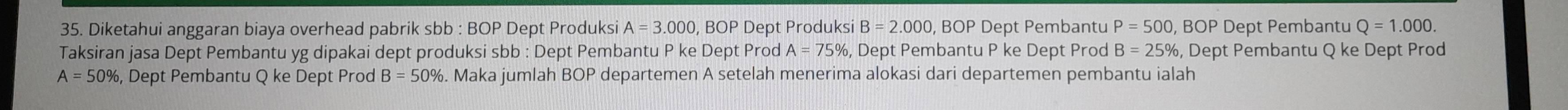 Diketahui anggaran biaya overhead pabrik sl b:BOP Dept Produksi A=3.000 , BOP Dept Produksi B=2.000 , BOP Dept Pembantu P=500, BOP Dept Pembantu Q=1.000. 
Taksiran jasa Dept Pembantu yg dipakai dept produksi sbb : Dept Pembantu P ke Dept Prod A=75% , Dept Pembantu P ke Dept Prod B=25% , Dept Pembantu Q ke Dept Prod
A=50% , Dept Pembantu Q ke Dept Prod B=50%. Maka jumlah BOP departemen A setelah menerima alokasi dari departemen pembantu ialah