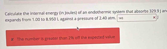 Calculate the internal energy (in Joules) of an endothermic system that absorbs 329.9 J an 
expands from 1.00 to 8.950 L against a pressure of 2.40 atm. 145 × 
✘ The number is greater than 2% off the expected value