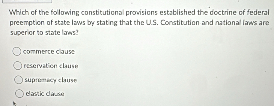 Which of the following constitutional provisions established the doctrine of federal
preemption of state laws by stating that the U.S. Constitution and national laws are
superior to state laws?
commerce clause
reservation clause
supremacy clause
elastic clause