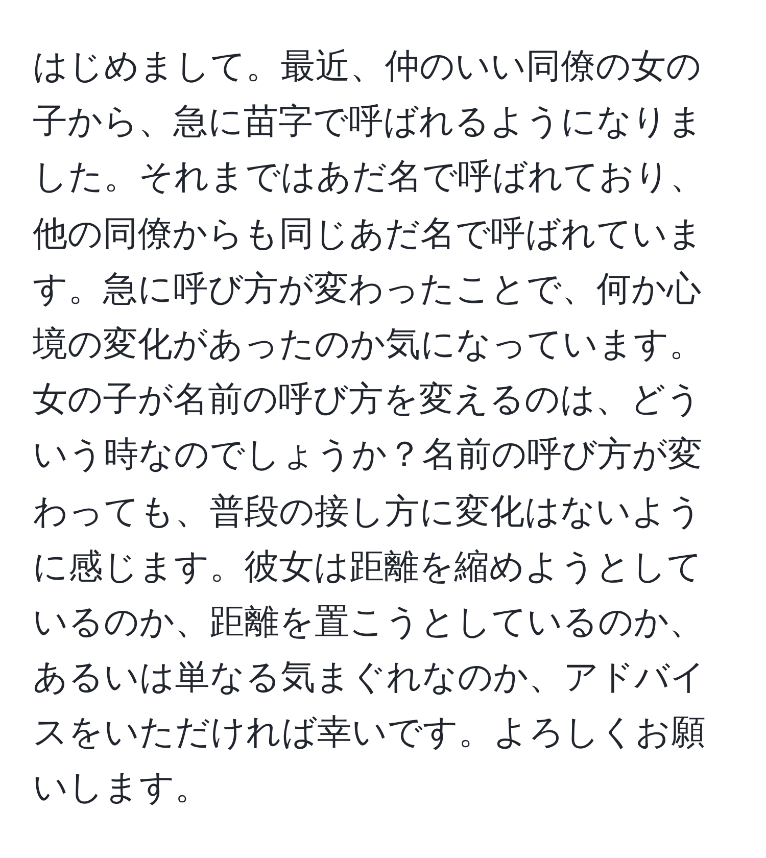 はじめまして。最近、仲のいい同僚の女の子から、急に苗字で呼ばれるようになりました。それまではあだ名で呼ばれており、他の同僚からも同じあだ名で呼ばれています。急に呼び方が変わったことで、何か心境の変化があったのか気になっています。女の子が名前の呼び方を変えるのは、どういう時なのでしょうか？名前の呼び方が変わっても、普段の接し方に変化はないように感じます。彼女は距離を縮めようとしているのか、距離を置こうとしているのか、あるいは単なる気まぐれなのか、アドバイスをいただければ幸いです。よろしくお願いします。