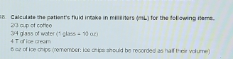 Calculate the patient's fluid intake in milliliters (mL) for the following items.
2/3 cup of cottee
3/4 glass of water (1 glass =10 oz) 
4 T of ice cream
6 oz of ice chips (remember: ice chips should be recorded as half their volume)