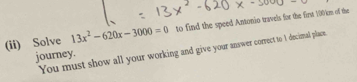 (ii) Solve 13x^2-620x-3000=0 to find the speed Antonio travels for the first 100km of the 
You must show all your working and give your answer correct to 1 decimal place. 
journey.