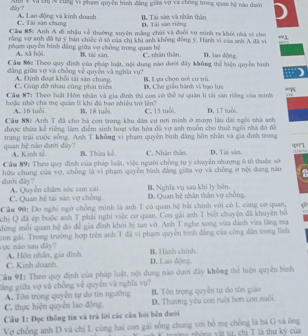 Anh v và ch N cùng vi phạm quyền bình đăng giữa vợ và chong trong quan hệ nào dưới
đây?
A. Lao động và kinh doanh B. Tài sản và nhân thân
C. Tài sản chung
D. Tài sản riêng
Câu 85: Anh A đi nhậu về thường xuyên mắng chửi và đuôi vợ mình ra khỏi nhà vi cho
rằng vợ anh đã tự ý bán chiếc ô tô của chị khi anh không đồng ý. Hành vi của anh A đã vi seL 192Ω
phạm quyền bình đằng giữa vợ chồng trong quan hệ
A. xã hội B. tài sản. C. nhân thân. D. lao động.
Câu 86: Theo quy định của pháp luật, nội dung nào dưới đây không thể hiện quyền bình
đẳng giữa vợ và chồng về quyền và nghĩa vụ?
A. Định đoạt khối tài sản chung. B. Lựa chọn nơi cư trú.
C. Giúp đỡ nhau cùng phát triển D. Che giấu hành vi bạo lực 30W
Cầu 87: Theo luật Hôn nhân và gia đình thì con có thể tự quản lí tài sản riêng của mình im
hoặc nhờ cha mẹ quản lí khi đủ bao nhiêu trở lên?
A. 16 tuổi. B. 18 tuổi. C. 15 tuổi. D. 17 tuổi.
Câu 88: Anh T đã cho bà con trong khu dân cư nơi mình ở mượn lâu dài ngôi nhà anh
được thừa kể riêng làm điểm sinh hoạt văn hóa dù vợ anh muốn cho thuê ngôi nhà đó đề
trang trải cuộc sống. Anh T không vi phạm quyền bình đăng hôn nhân và gia đình trong
quan hệ nào dưới đây? qsyI ano
A. Kinh tế B. Thừa kế. C. Nhân thân. D. Tài sản.
Câu 89: Theo quy định của pháp luật, việc người chồng tự ý chuyển nhượng ô tô thuộc sở
hữu chung của vợ, chồng là vi phạm quyền bình đẳng giữa vợ và chồng ở nội dung nào
dưới đây?
A. Quyển chăm sóc con cái. B. Nghĩa vụ sau khi ly hôn.
C. Quan hệ tải sản vợ chồng. D. Quan hệ nhân thân vợ chồng.
Câu 90: Do nghi ngờ chồng mình là anh T có quan hệ bất chính với cô L cùng cơ quan, 13
chị Q đã ép buộc anh T phái nghi việc cơ quan. Con gái anh T biết chuyện đã khuyên bố Y1
dừng mối quan hệ đó để gia đình khỏi bị tan vỡ. Anh T nghe xong vừa đánh vừa lăng mạ
con gái. Trong trường hợp trên anh T đã vì phạm quyền bình đắng của công dân trong lĩnh
vực nảo sau đây?
A. Hôn nhân, gia đình.
B. Hành chính.
C. Kinh doanh.
D. Lao động.
Cầu 91: Theo quy định của pháp luật, nội dung nào dưới đây không thể hiện quyền bình
gẳng giữa vợ và chồng về quyền và nghĩa vụ?
A. Tôn trọng quyền tự do tín ngưỡng B. Tôn trọng quyền tự do tôn giáo
C. thực hiện quyển lao động. D. Thương yêu con ruột hơn con nuôi.
Câu 1: Đọc thông tin và trả lời các cầu hỏi bên dưới
Vợ chồng anh D và chị L cùng hai con gái sống chung với bố mẹ chồng là bà G và ông
K trường phòng vật tư, chi T là thư ký của