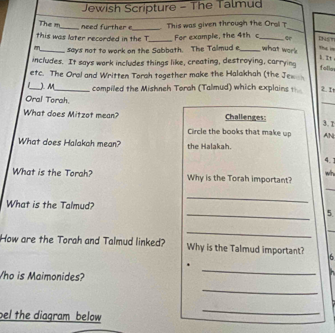 Jewish Scripture - The Talmud 
_ 
The m_ need further e_ . This was given through the Oral T 
this was later recorded in the T_ For example, the 4th c_ or INST 
m_ says not to work on the Sabbath. The Talmud e_ what work 
the im 
1. It 
includes. It says work includes things like, creating, destroying, carrying follor 
etc. The Oral and Written Torah together make the Halakhah (the Jewan 
_). M_ compiled the Mishneh Torah (Talmud) which explains the 2. I 
Oral Torah. 
_ 
What does Mitzot mean? Challenges: 
3. T 
Circle the books that make up AN: 
What does Halakah mean? the Halakah. 
4. ] 
wh 
What is the Torah? Why is the Torah important? 
_ 
_ 
What is the Talmud? 
_ 
5. 
_ 
_ 
How are the Torah and Talmud linked? Why is the Talmud important? 16 
ho is Maimonides? 
_ 
h 
_ 
bel the diagram below 
_