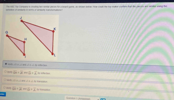 The ABC Toy Company is crealing two similar pieces for a board game, as shown below. How could the toy maker confirm that the pieces are simillar using the
definition of similanty in terms of similanty transformations?
Verily ∠ G≌ ∠ J and ∠ I≌ ∠ L by ireflection
Venity overline GH=overline JK and overline GI≌ overline JL by reflection.
Vierity ∠ 9 a ∠ J and ∠ I≌ ∠ L≌ y translation
. Venty overline GH=overline JK and overline GI=overline AL by translation
stion
Question 1 (Answered)