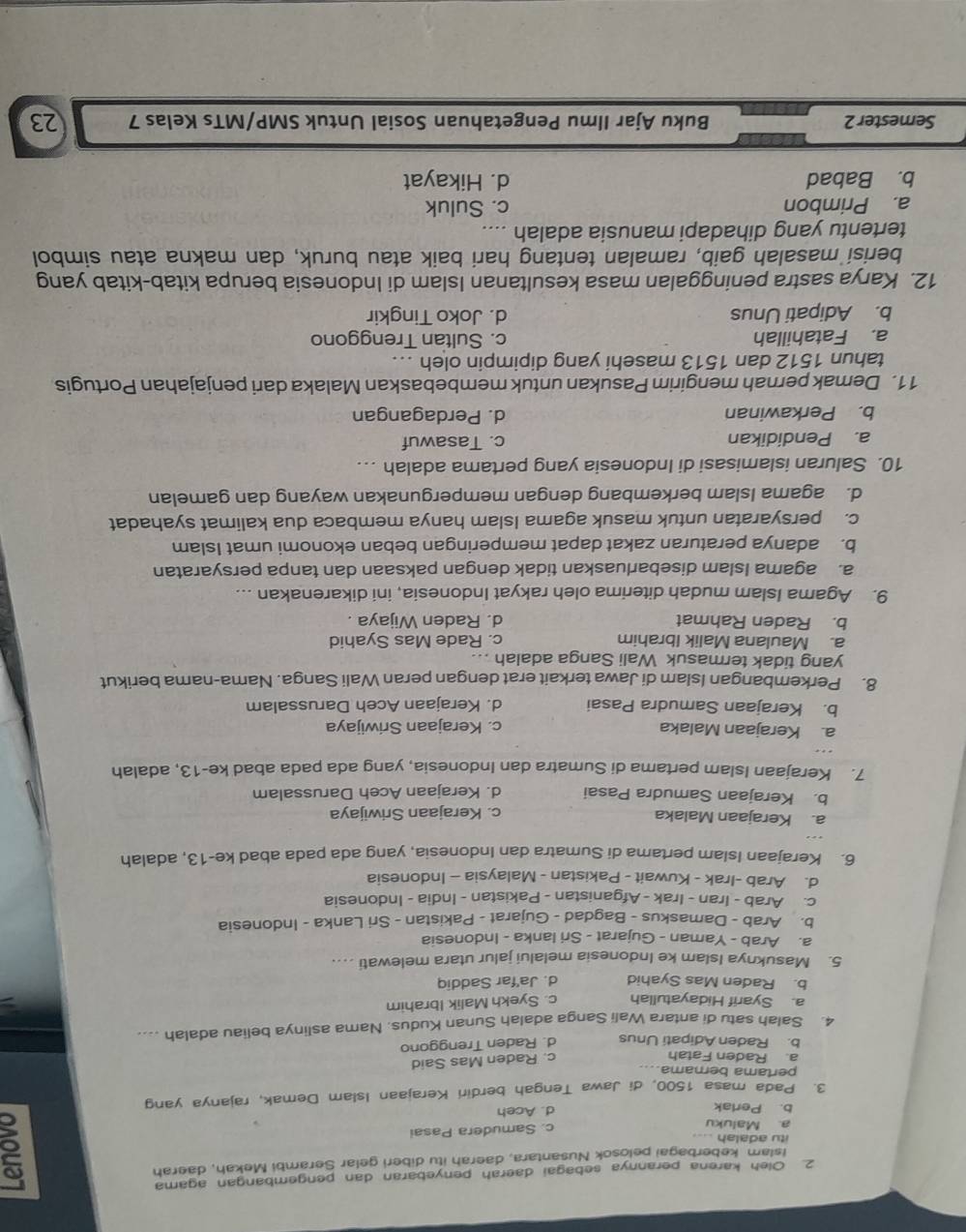 Oleh karena perannya sebagai daerah penyebaran dan pengembangan agama
Islam keberbagai pelosok Nusantara, daerah itu diberi gelar Serambi Mekah, daerah
itu adalah .
a. Maluku c. Samudera Pasai
b. Perlak d. Aceh
a
3. Pada masa 1500, di Jawa Tengah berdiri Kerajaan Islam Demak, rajanya yang
pertama bernama.
a. Raden Fatah
c. Raden Mas Said
b. Raden Adipati Unus d. Raden Trenggono
4. Salah satu di antara Wali Sanga adalah Sunan Kudus, Nama aslinya beliau adalah ....
a. Syarif Hidayatullah c. Syekh Malik Ibrahim
b. Raden Mas Syahid d. Ja'far Saddiq
5. Masuknya Islam ke Indonesia melalui jalur utara melewati ....
a. Arab - Yaman - Gujarat - Sri lanka - Indonesia
b. Arab - Damaskus - Bagdad - Gujarat - Pakistan - Sri Lanka - Indonesia
c. Arab - Iran - Irak - Afganistan - Pakistan - India - Indonesia
d. Arab -Irak - Kuwait - Pakistan - Malaysia - Indonesia
6. Kerajaan Islam pertama di Sumatra dan Indonesia, yang ada pada abad ke-13, adalah
a. Kerajaan Malaka c. Kerajaan Sriwijaya
b. Kerajaan Samudra Pasai d. Kerajaan Aceh Darussalam
7. Kerajaan Islam pertama di Sumatra dan Indonesia, yang ada pada abad ke-13, adalah
a. Kerajaan Malaka c. Kerajaan Sriwijaya
b. Kerajaan Samudra Pasai d. Kerajaan Aceh Darussalam
8. Perkembangan Islam di Jawa terkait erat dengan peran Wali Sanga. Nama-nama berikut
yang tidak termasuk Wali Sanga adalah ...
a. Maulana Malik Ibrahim c. Rade Mas Syahid
b. Raden Rahmat d. Raden Wijaya .
9. Agama Islam mudah diterima oleh rakyat Indonesia, ini dikarenakan ...
a. agama Islam disebarluaskan tidak dengan paksaan dan tanpa persyaratan
b. adanya peraturan zakat dapat memperingan beban ekonomi umat Islam
c. persyaratan untuk masuk agama Islam hanya membaca dua kalimat syahadat
d. agama Islam berkembang dengan mempergunakan wayang dan gamelan
10. Saluran islamisasi di Indonesia yang pertama adalah ….
a. Pendidikan c. Tasawuf
b. Perkawinan d. Perdagangan
11. Demak pernah mengirim Pasukan untuk membebaskan Malaka dari penjajahan Portugis
tahun 1512 dan 1513 masehi yang dipimpin oleh ..
a. Fatahillah c. Sultan Trenggono
b. Adipati Unus d. Joko Tingkir
12. Karya sastra peninggalan masa kesultanan Islam di Indonesia berupa kitab-kitab yang
berisi masalah gaib, ramalan tentang hari baik atau buruk, dan makna atau simbol
tertentu yang dihadapi manusia adalah ....
a. Primbon c. Suluk
b. Babad d. Hikayat
Semester 2 Buku Ajar Ilmu Pengetahuan Sosial Untuk SMP/MTs Kelas 7 23