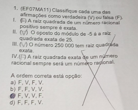 (EF07MA11) Classifique cada uma das
afirmações como verdadeira (V) ou falsa (F).
1  ) A raíz quadrada de um número racional
positivo sempre é exata.
IL ( ) O oposto do módulo de -5 á a raiz
quadrada exata de 25.
III. ( ) O número 250 000 tem raiz quadrada
exata.
IV.( ) A raíz quadrada exata de um número
racional sempre será um número racional.
A ordem correta está opção:
a) F, V, F, V.
b) F, F, V, V.
② F, V, V, F.
d) F, F, F, V.