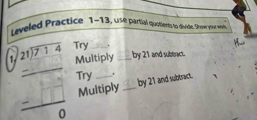 Leveled Practice 1-13, use partial quotients to divide. Show your work 
1 beginarrayr □ □ □ □  beginarrayr 2encloselongdiv □  -□ □  hline 0endarray
Try _. 
Multiply _by 21 and subtract. 
Try _. 
Multiply _by 21 and subtract.