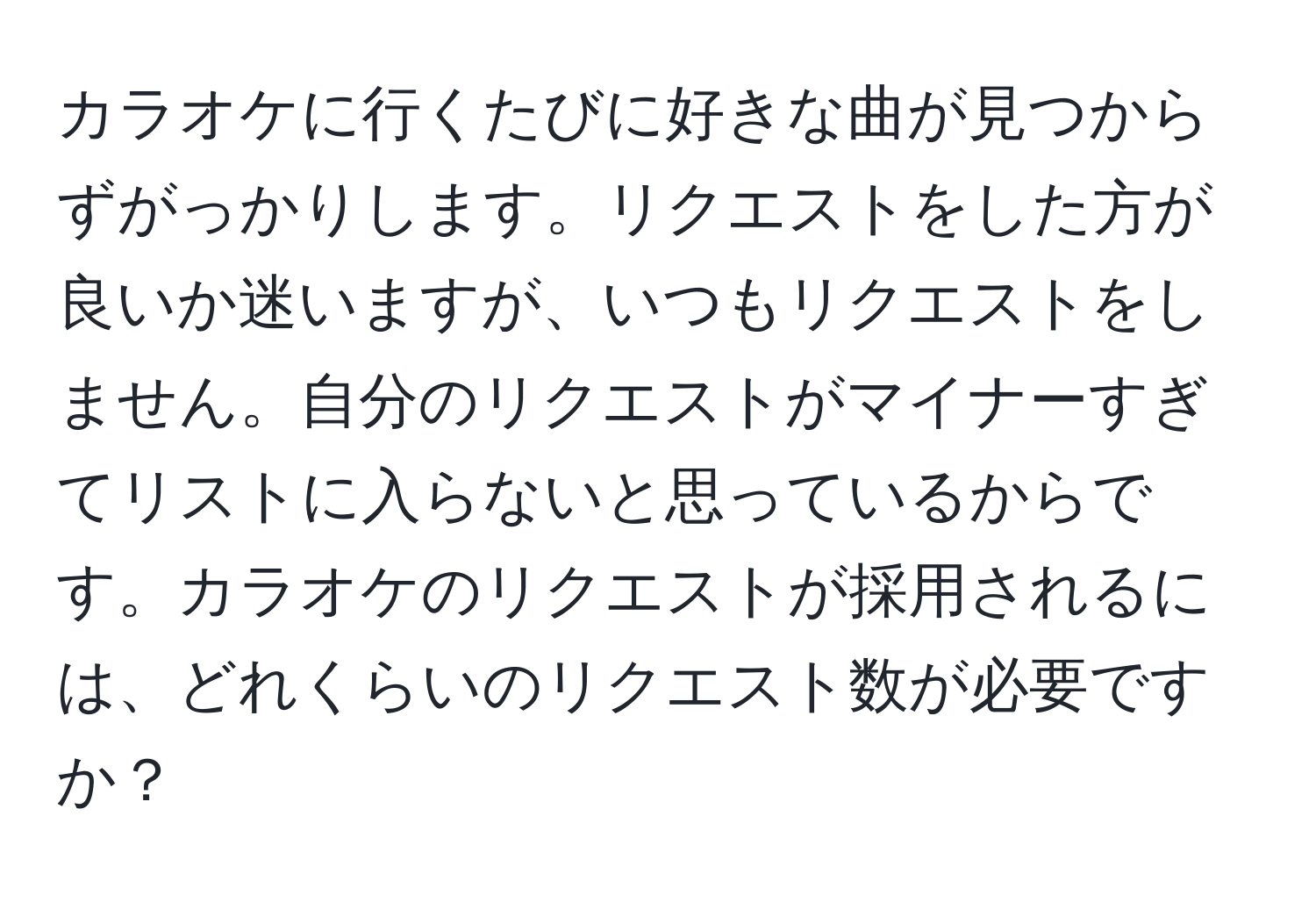 カラオケに行くたびに好きな曲が見つからずがっかりします。リクエストをした方が良いか迷いますが、いつもリクエストをしません。自分のリクエストがマイナーすぎてリストに入らないと思っているからです。カラオケのリクエストが採用されるには、どれくらいのリクエスト数が必要ですか？